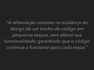 "A refatoração consiste na mudança do
design de um trecho de código em
pequenas etapas, sem alterar sua
funcionalidade, garantindo que o código
continue a funcionar após cada etapa.”
 