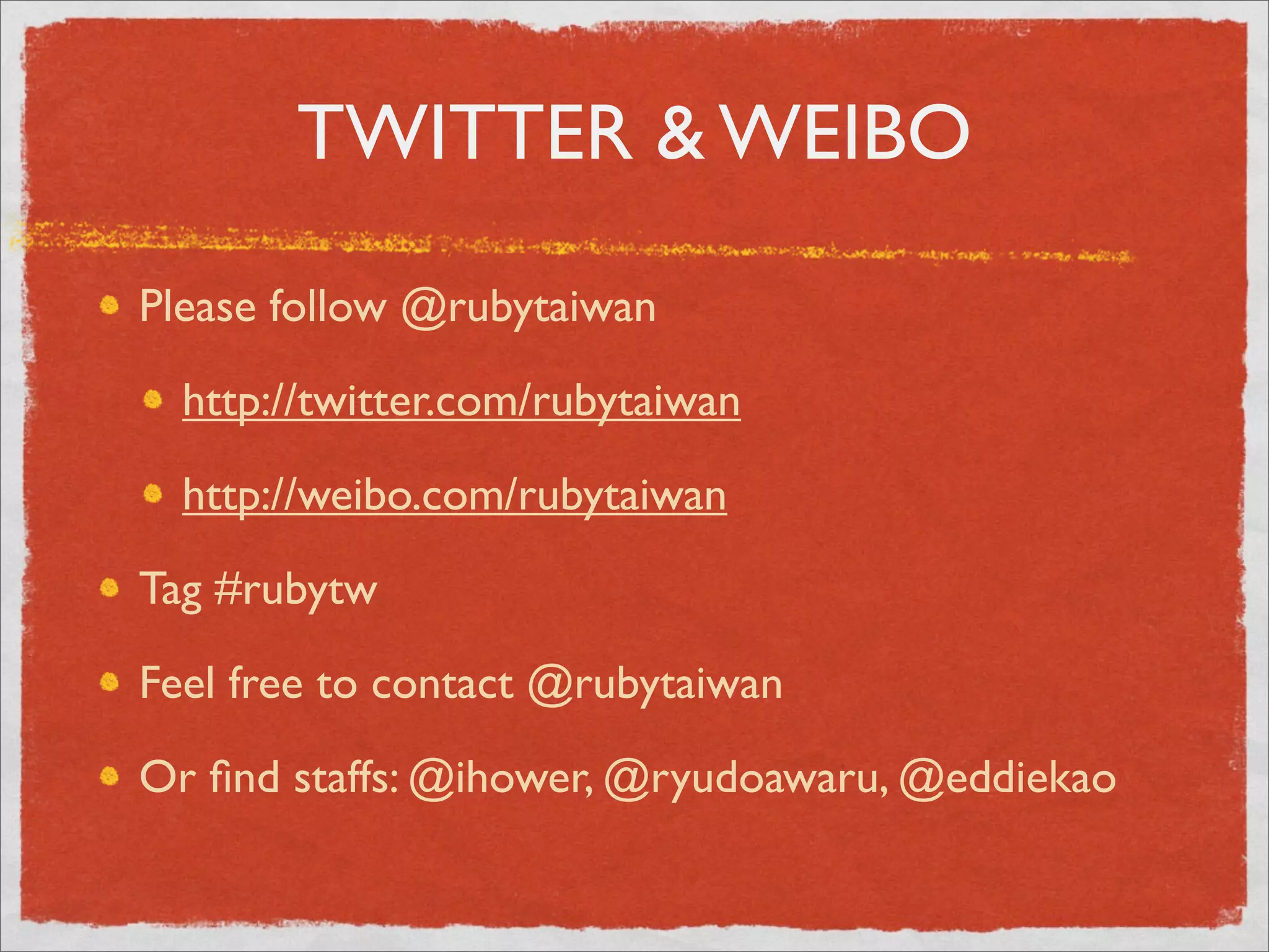 TWITTER & WEIBO

Please follow @rubytaiwan

  http://twitter.com/rubytaiwan

  http://weibo.com/rubytaiwan

Tag #rubytw

Feel free to contact @rubytaiwan

Or ﬁnd staffs: @ihower, @ryudoawaru, @eddiekao
 