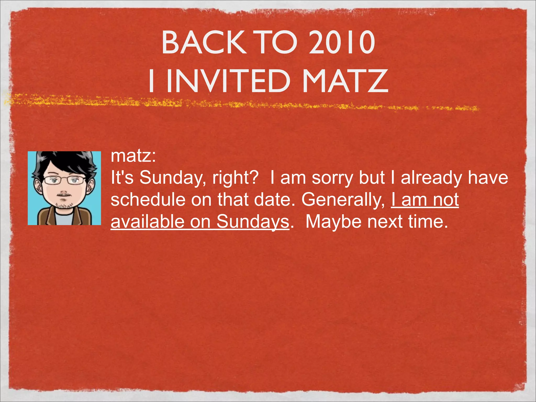 BACK TO 2010
    I INVITED MATZ

matz:
It's Sunday, right? I am sorry but I already have
schedule on that date. Generally, I am not
available on Sundays. Maybe next time.
 