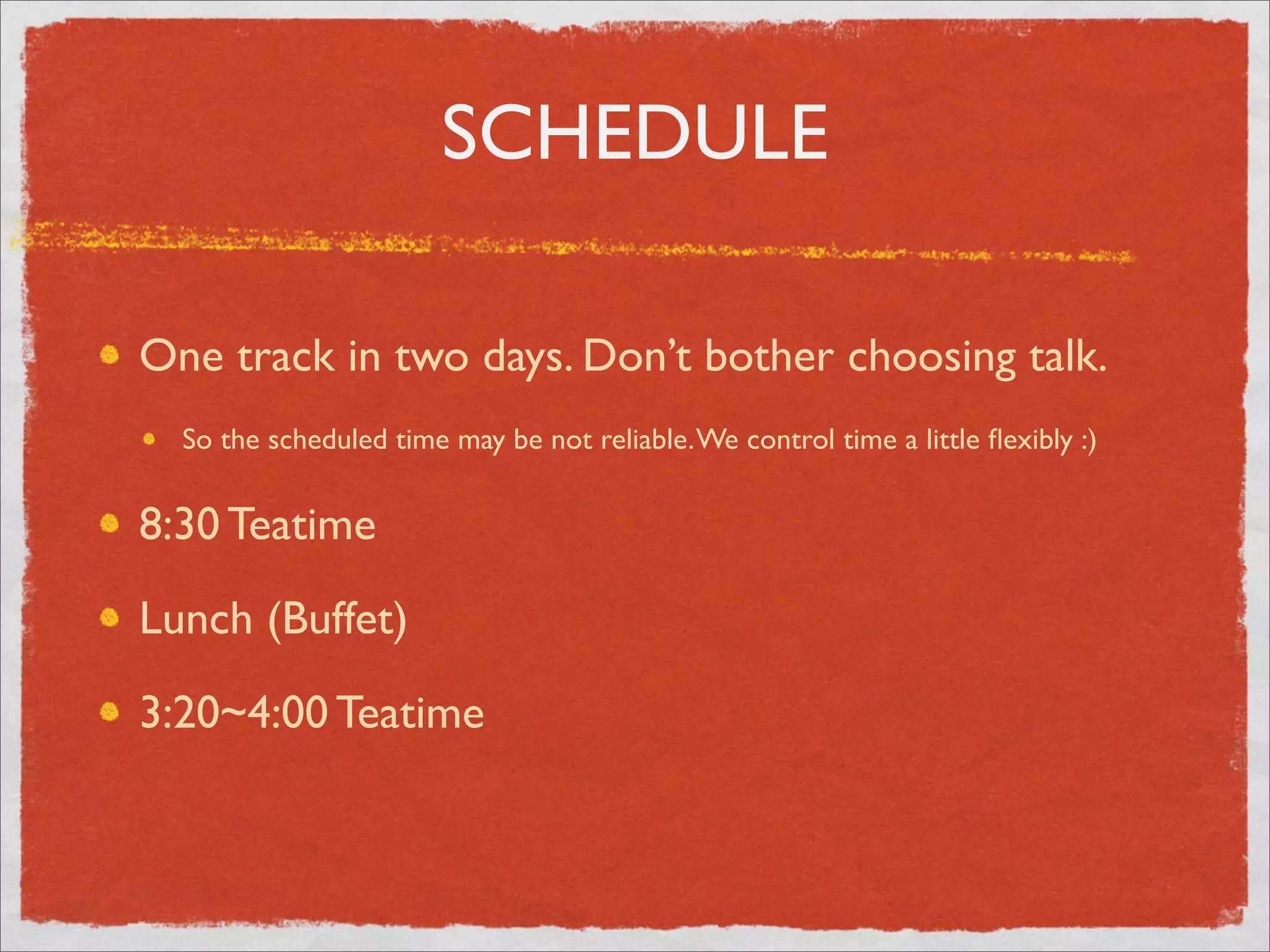 SCHEDULE

One track in two days. Don’t bother choosing talk.
  So the scheduled time may be not reliable. We control time a little ﬂexibly :)


8:30 Teatime

Lunch (Buffet)

3:20~4:00 Teatime
 