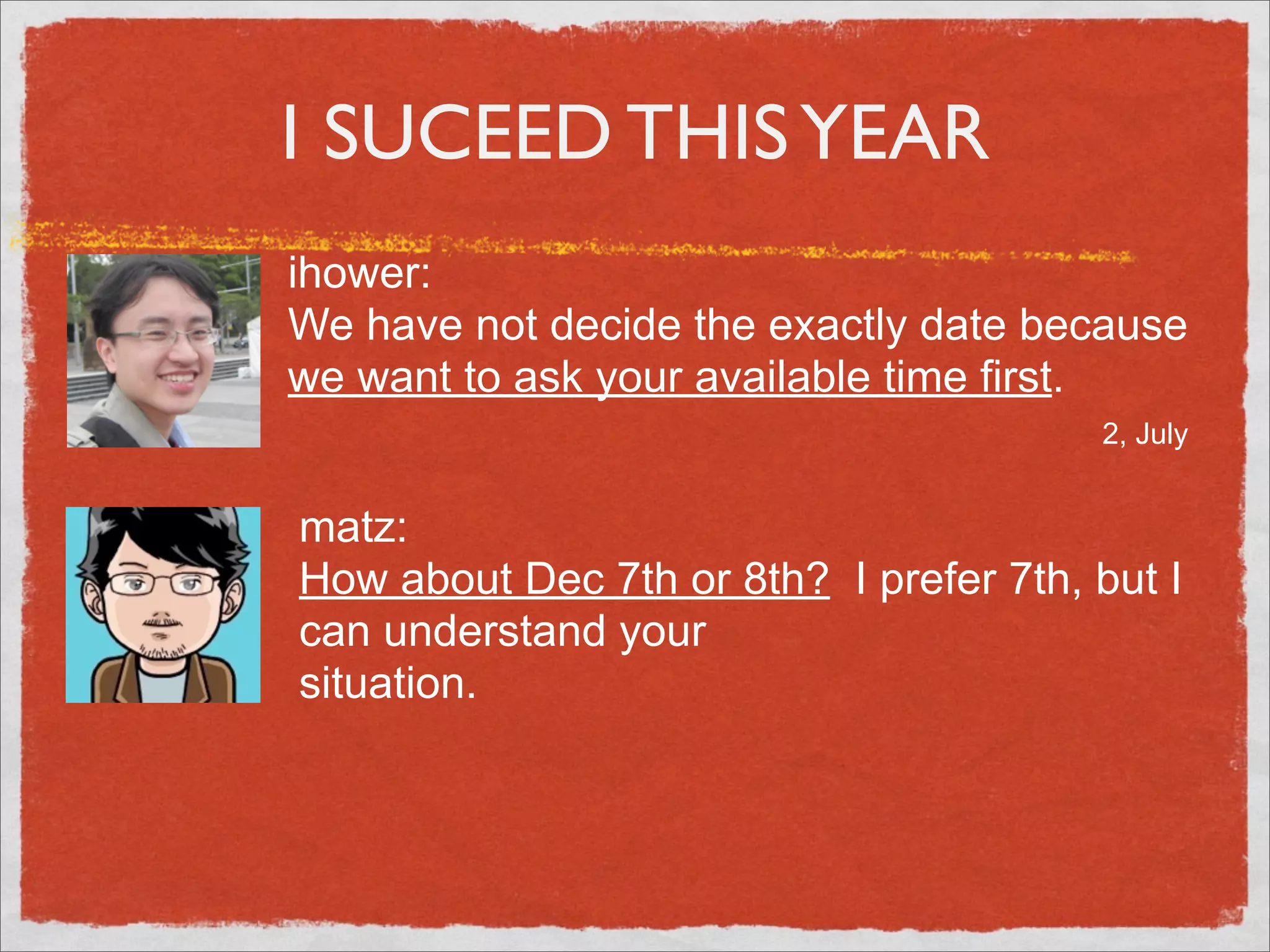 I SUCEED THIS YEAR
ihower:
We have not decide the exactly date because
we want to ask your available time first.
                                        2, July


matz:
How about Dec 7th or 8th? I prefer 7th, but I
can understand your
situation.
 