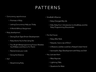 PAT T E R N S
• Concurrency, asynchronous
• Promises in Ruby
• Letting Concurrency Help you Today
• A World WIthout Assignment
• Ruby development
• Strong Duck Type Driven Development
• Ruby Idioms You're Not Using Yet
• Your Bright Metaprogramming Future: Mistakes
You'll Make ( and How to Fix Them)
• Rsense knows your code
• Going the Distance
• Perf
• Deoptimizing Ruby
• Smalltalk Influence
• Ruby Changed My Life
• Kids, Ruby Fun!: Introduction to SmalRuby and the
Ruby Programming Shounendan
!
• For the Future
• Ruby After Rails
• Rubyists, have a sip of Elixir!
• 6 Reasons Jubilee could be a Rubyist's best friend
• Isomorphic App Development with Ruby and Volt
• You Just see them
• Matz Keynote
• Lightning Talks
• Questions for Matz
 