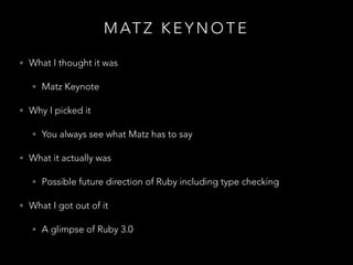 M AT Z K E Y N O T E
• What I thought it was
• Matz Keynote
• Why I picked it
• You always see what Matz has to say
• What it actually was
• Possible future direction of Ruby including type checking
• What I got out of it
• A glimpse of Ruby 3.0
 