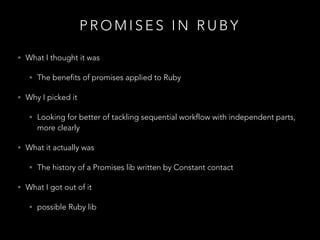 P R O M I S E S I N R U B Y
• What I thought it was
• The benefits of promises applied to Ruby
• Why I picked it
• Looking for better of tackling sequential workflow with independent parts,
more clearly
• What it actually was
• The history of a Promises lib written by Constant contact
• What I got out of it
• possible Ruby lib
 