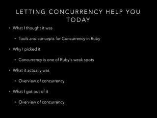 L E T T I N G C O N C U R R E N C Y H E L P Y O U
T O D AY
• What I thought it was
• Tools and concepts for Concurrency in Ruby
• Why I picked it
• Concurrency is one of Ruby's weak spots
• What it actually was
• Overview of concurrency
• What I got out of it
• Overview of concurrency
 