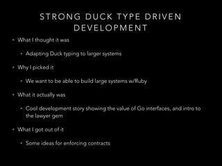 S T R O N G D U C K T Y P E D R I V E N
D E V E L O P M E N T
• What I thought it was
• Adapting Duck typing to larger systems
• Why I picked it
• We want to be able to build large systems w/Ruby
• What it actually was
• Cool development story showing the value of Go interfaces, and intro to
the lawyer gem
• What I got out of it
• Some ideas for enforcing contracts
 