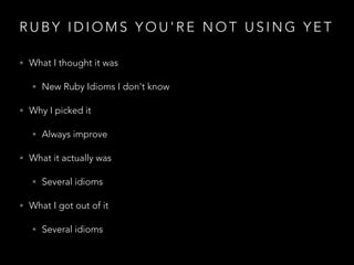 R U B Y I D I O M S Y O U ' R E N O T U S I N G Y E T
• What I thought it was
• New Ruby Idioms I don't know
• Why I picked it
• Always improve
• What it actually was
• Several idioms
• What I got out of it
• Several idioms
 