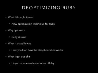 D E O P T I M I Z I N G R U B Y
• What I thought it was
• New optimization technique for Ruby
• Why I picked it
• Ruby is slow
• What it actually was
• Heavy talk on how the deoptimization works
• What I got out of it
• Hope for an even faster future JRuby
 