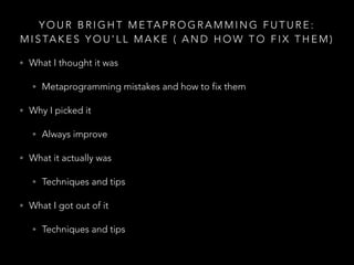 Y O U R B R I G H T M E TA P R O G R A M M I N G F U T U R E :
M I S TA K E S Y O U ' L L M A K E ( A N D H O W T O F I X T H E M )
• What I thought it was
• Metaprogramming mistakes and how to fix them
• Why I picked it
• Always improve
• What it actually was
• Techniques and tips
• What I got out of it
• Techniques and tips
 