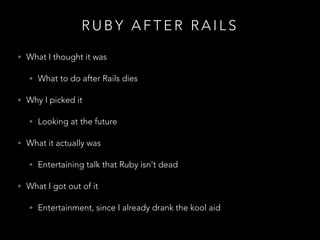 R U B Y A F T E R R A I L S
• What I thought it was
• What to do after Rails dies
• Why I picked it
• Looking at the future
• What it actually was
• Entertaining talk that Ruby isn't dead
• What I got out of it
• Entertainment, since I already drank the kool aid
 