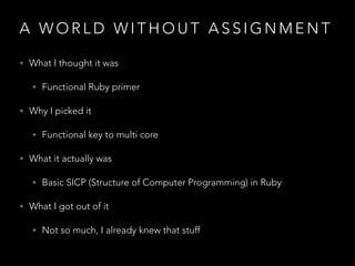 A W O R L D W I T H O U T A S S I G N M E N T
• What I thought it was
• Functional Ruby primer
• Why I picked it
• Functional key to multi core
• What it actually was
• Basic SICP (Structure of Computer Programming) in Ruby
• What I got out of it
• Not so much, I already knew that stuff
 