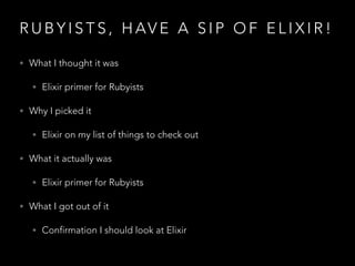 R U B Y I S T S , H AV E A S I P O F E L I X I R !
• What I thought it was
• Elixir primer for Rubyists
• Why I picked it
• Elixir on my list of things to check out
• What it actually was
• Elixir primer for Rubyists
• What I got out of it
• Confirmation I should look at Elixir
 