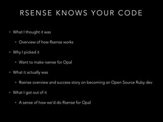 R S E N S E K N O W S Y O U R C O D E
• What I thought it was
• Overview of how Rsense works
• Why I picked it
• Want to make rsense for Opal
• What it actually was
• Rsense overview and success story on becoming an Open Source Ruby dev
• What I got out of it
• A sense of how we'd do Rsense for Opal
 