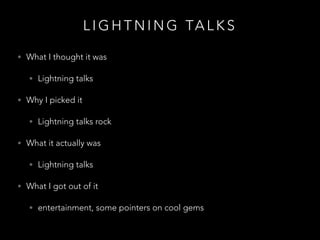 L I G H T N I N G TA L K S
• What I thought it was
• Lightning talks
• Why I picked it
• Lightning talks rock
• What it actually was
• Lightning talks
• What I got out of it
• entertainment, some pointers on cool gems
 