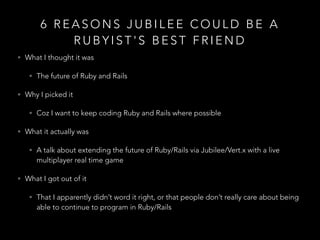 6 R E A S O N S J U B I L E E C O U L D B E A
R U B Y I S T ' S B E S T F R I E N D
• What I thought it was
• The future of Ruby and Rails
• Why I picked it
• Coz I want to keep coding Ruby and Rails where possible
• What it actually was
• A talk about extending the future of Ruby/Rails via Jubilee/Vert.x with a live
multiplayer real time game
• What I got out of it
• That I apparently didn’t word it right, or that people don’t really care about being
able to continue to program in Ruby/Rails
 