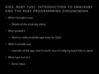 K I D S , R U B Y F U N ! : I N T R O D U C T I O N T O S M A L R U B Y
A N D T H E R U B Y P R O G R A M M I N G S H O U N E N D A N
• What I thought it was
• Details of the smalruby editor
• Why I picked it
• Want to make smalltalk type tools for Opal
• What it actually was
• overview of the app, how it's built, how it's helping teach kids in Japan
• What I got out of it
• Some ideas
 