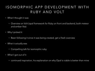 I S O M O R P H I C A P P D E V E L O P M E N T W I T H
R U B Y A N D V O LT
• What I thought it was
• Overview on Volt (opal framework for Ruby on front and backend, both meteor
and ember like)
• Why I picked it
• Been following it since it was being created, get a fresh overview
• What it actually was
• Compelling talk for isomorphic ruby
• What I got out of it
• continued inspiration, his explanation on why Opal is viable is better than mine
 