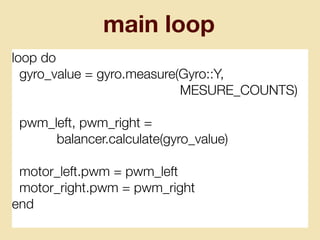 main loop
loop do
gyro_value = gyro.measure(Gyro::Y,
MESURE_COUNTS)
pwm_left, pwm_right =
balancer.calculate(gyro_value)
motor_left.pwm = pwm_left
motor_right.pwm = pwm_right
end
 
