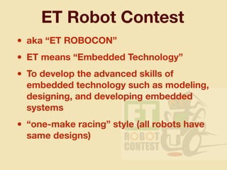 ET Robot Contest
• aka “ET ROBOCON”
• ET means “Embedded Technology”
• To develop the advanced skills of
embedded technology such as modeling,
designing, and developing embedded
systems
• “one-make racing” style (all robots have
same designs)
 