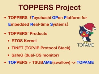 • TOPPERS（Toyohashi OPen Platform for
Embedded Real-time Systems）
• TOPPERS’ Products
• RTOS Kernel
• TINET (TCP/IP Protocol Stack)
• SafeG (dual-OS monitor)
• TOPPERS + TSUBAME(swallow) -> TOPAME
TOPPERS Project
TOPAME
 