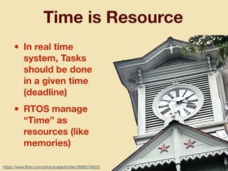 Time is Resource
• In real time
system, Tasks
should be done
in a given time
(deadline)
• RTOS manage
“Time” as
resources (like
memories)
https://www.ﬂickr.com/photos/arjanrichter/3886579525/
 