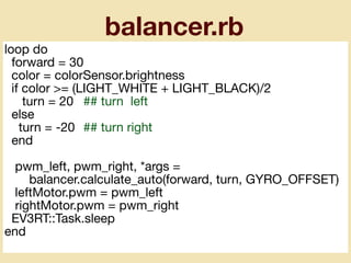 balancer.rb
loop do

forward = 30

color = colorSensor.brightness

if color >= (LIGHT_WHITE + LIGHT_BLACK)/2

turn = 20	 ## turn left

else

turn = -20	 ## turn right

end

pwm_left, pwm_right, *args =

balancer.calculate_auto(forward, turn, GYRO_OFFSET)

leftMotor.pwm = pwm_left

rightMotor.pwm = pwm_right

EV3RT::Task.sleep

end
 
