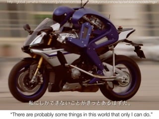 http://global.yamaha-motor.com/jp/showroom/event/2015tokyomotorshow/sp/exhibitionmodels/mgp/
“There are probably some things in this world that only I can do.”
 