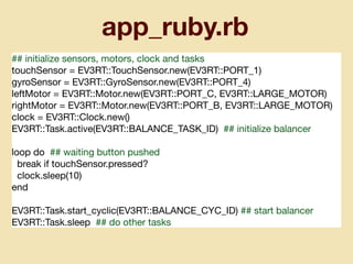 app_ruby.rb
## initialize sensors, motors, clock and tasks

touchSensor = EV3RT::TouchSensor.new(EV3RT::PORT_1)

gyroSensor = EV3RT::GyroSensor.new(EV3RT::PORT_4)

leftMotor = EV3RT::Motor.new(EV3RT::PORT_C, EV3RT::LARGE_MOTOR)

rightMotor = EV3RT::Motor.new(EV3RT::PORT_B, EV3RT::LARGE_MOTOR)

clock = EV3RT::Clock.new()

EV3RT::Task.active(EV3RT::BALANCE_TASK_ID) ## initialize balancer

loop do ## waiting button pushed

break if touchSensor.pressed?

clock.sleep(10)

end

EV3RT::Task.start_cyclic(EV3RT::BALANCE_CYC_ID) ## start balancer

EV3RT::Task.sleep ## do other tasks
 