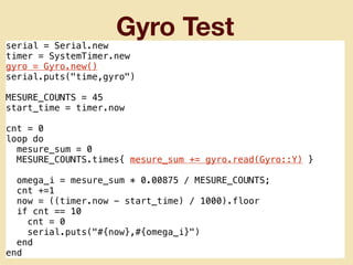 Gyro Test
serial = Serial.new
timer = SystemTimer.new
gyro = Gyro.new()
serial.puts("time,gyro")
MESURE_COUNTS = 45
start_time = timer.now
cnt = 0
loop do
mesure_sum = 0
MESURE_COUNTS.times{ mesure_sum += gyro.read(Gyro::Y) }
omega_i = mesure_sum * 0.00875 / MESURE_COUNTS;
cnt +=1
now = ((timer.now - start_time) / 1000).floor
if cnt == 10
cnt = 0
serial.puts("#{now},#{omega_i}")
end
end
 
