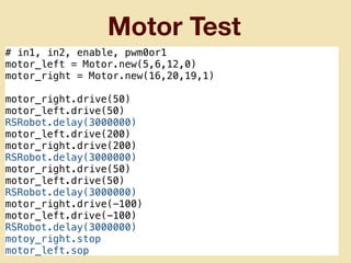 Motor Test
# in1, in2, enable, pwm0or1
motor_left = Motor.new(5,6,12,0)
motor_right = Motor.new(16,20,19,1)
motor_right.drive(50)
motor_left.drive(50)
RSRobot.delay(3000000)
motor_left.drive(200)
motor_right.drive(200)
RSRobot.delay(3000000)
motor_right.drive(50)
motor_left.drive(50)
RSRobot.delay(3000000)
motor_right.drive(-100)
motor_left.drive(-100)
RSRobot.delay(3000000)
motoy_right.stop
motor_left.sop
 
