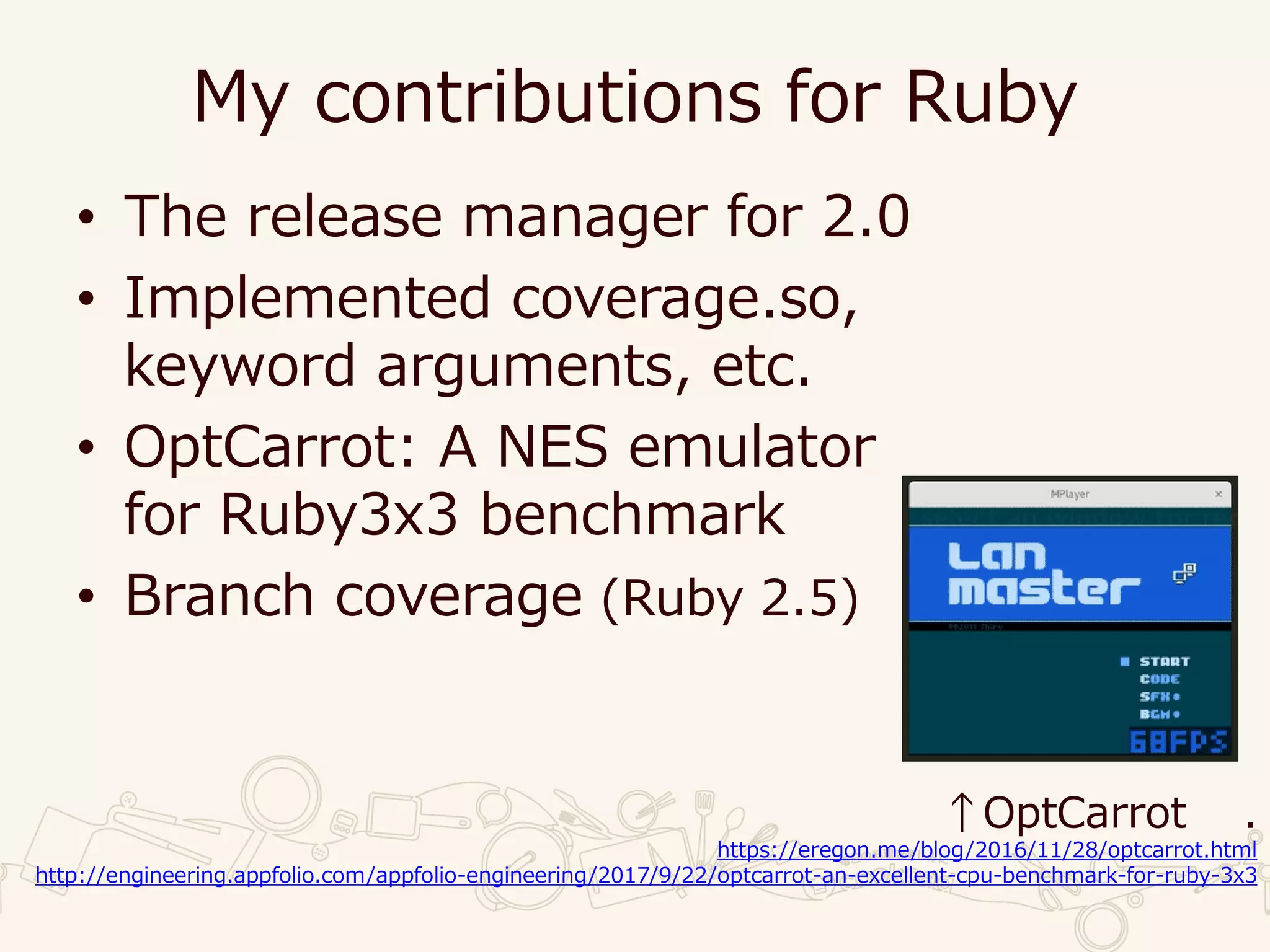 My contributions for Ruby
• The release manager for 2.0
• Implemented coverage.so,
keyword arguments, etc.
• OptCarrot: A NES emulator
for Ruby3x3 benchmark
• Branch coverage (Ruby 2.5)
↑OptCarrot .
https://eregon.me/blog/2016/11/28/optcarrot.html
http://engineering.appfolio.com/appfolio-engineering/2017/9/22/optcarrot-an-excellent-cpu-benchmark-for-ruby-3x3
 