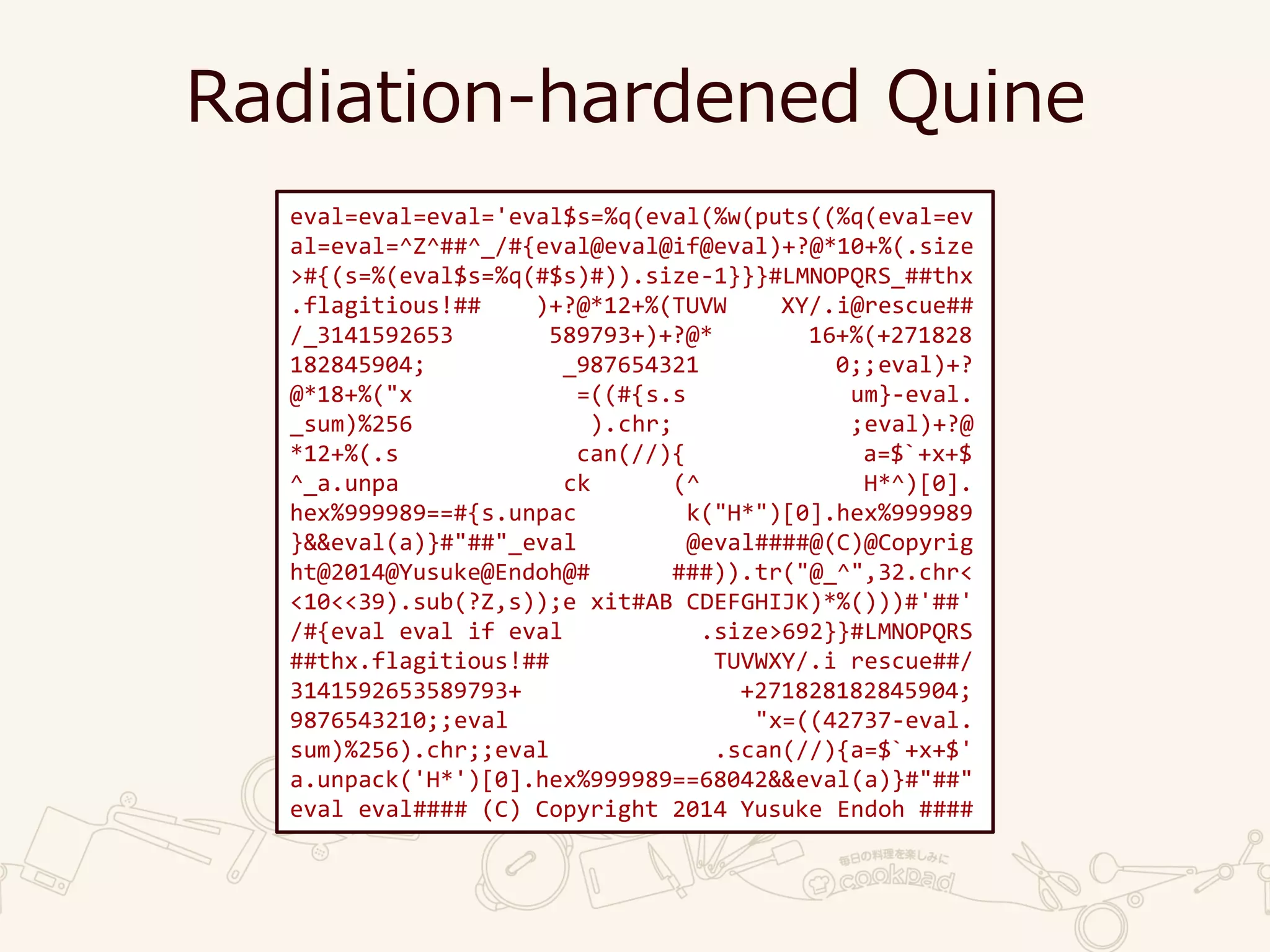 Radiation-hardened Quine
eval=eval=eval='eval$s=%q(eval(%w(puts((%q(eval=ev
al=eval=^Z^##^_/#{eval@eval@if@eval)+?@*10+%(.size
>#{(s=%(eval$s=%q(#$s)#)).size-1}}}#LMNOPQRS_##thx
.flagitious!## )+?@*12+%(TUVW XY/.i@rescue##
/_3141592653 589793+)+?@* 16+%(+271828
182845904; _987654321 0;;eval)+?
@*18+%("x =((#{s.s um}-eval.
_sum)%256 ).chr; ;eval)+?@
*12+%(.s can(//){ a=$`+x+$
^_a.unpa ck (^ H*^)[0].
hex%999989==#{s.unpac k("H*")[0].hex%999989
}&&eval(a)}#"##"_eval @eval####@(C)@Copyrig
ht@2014@Yusuke@Endoh@# ###)).tr("@_^",32.chr<
<10<<39).sub(?Z,s));e xit#AB CDEFGHIJK)*%()))#'##'
/#{eval eval if eval .size>692}}#LMNOPQRS
##thx.flagitious!## TUVWXY/.i rescue##/
3141592653589793+ +271828182845904;
9876543210;;eval "x=((42737-eval.
sum)%256).chr;;eval .scan(//){a=$`+x+$'
a.unpack('H*')[0].hex%999989==68042&&eval(a)}#"##"
eval eval#### (C) Copyright 2014 Yusuke Endoh ####
 