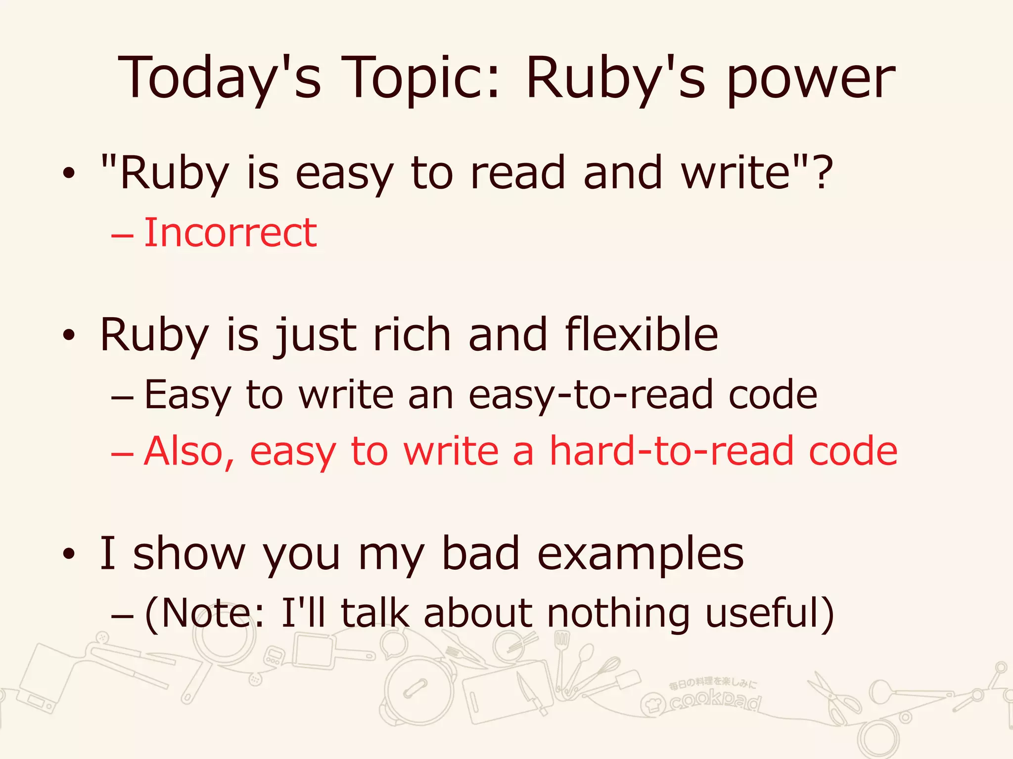 Today's Topic: Ruby's power
• "Ruby is easy to read and write"?
– Incorrect
• Ruby is just rich and flexible
– Easy to write an easy-to-read code
– Also, easy to write a hard-to-read code
• I show you my bad examples
– (Note: I'll talk about nothing useful)
 