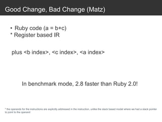 Good Change, Bad Change (Matz)
• Ruby code (a = b+c)
* Register based IR
plus <b index>, <c index>, <a index>
* the operands for the instructions are explicitly addressed in the instruction, unlike the stack based model where we had a stack pointer
to point to the operand
In benchmark mode, 2.8 faster than Ruby 2.0!
 