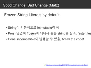 Good Change, Bad Change (Matz)
Frozen String Literals by default
▪ String이 기본적으로 immutable이 됨
▪ Pros: 당연히 frozen이 되니까 같은 string을 참조. faster, les
▪ Cons: incompatible이 발생할 수 있음, break the code!
ref: https://wyeworks.com/blog/2015/12/1/immutable-strings-in-ruby-2-dot-3
 