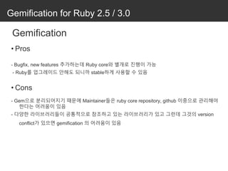 Gemification for Ruby 2.5 / 3.0
Gemification
• Pros
- Bugfix, new features 추가하는데 Ruby core와 별개로 진행이 가능
- Ruby를 업그레이드 안해도 되니까 stable하게 사용할 수 있음
• Cons
- Gem으로 분리되어지기 때문에 Maintainer들은 ruby core repository, github 이중으로 관리해야
한다는 어려움이 있음
- 다양한 라이브러리들이 공통적으로 참조하고 있는 라이브러리가 있고 그런데 그것의 version
conflict가 있으면 gemification 의 어려움이 있음
 
