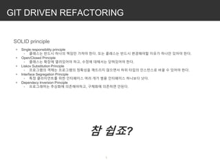 GIT DRIVEN REFACTORING

SOLID principle
• Single responsibility principle
◦ 클래스는 반드시 하나의 책임만 가져야 한다. 또는 클래스는 반드시 변경해야할 이유가 하나만 있어야 한다.
• Open/Closed Principle
◦ 클래스는 확장에 열려있어야 하고, 수정에 대해서는 닫혀있어야 한다.
• Liskov Substitution Principle
◦ 프로그램의 객체는 프로그램의 정확성을 깨뜨리지 않으면서 하위 타입의 인스턴스로 바꿀 수 있어야 한다.
• Interface Segregation Principle
◦ 특정 클라이언트를 위한 인터페이스 여러 개가 범용 인터페이스 하나보다 낫다.
• Dependecy Inversion Principle
◦ 프로그래머는 추상화에 의존해야하고, 구체화에 의존하면 안된다.
참 쉽죠?
 