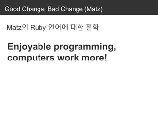Good Change, Bad Change (Matz)
Matz의 Ruby 언어에 대한 철학
Enjoyable programming,
computers work more!
 
