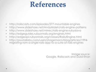 References

•   http://railscasts.com/episodes/277-mountable-engines
•   http://www.slideshare.net/AndyMaleh/rails-engine-patterns
•   http://www.slideshare.net/mirrec/rails-engine-rubyslava
•   http://edgeguides.rubyonrails.org/engines.html
•   http://edgeapi.rubyonrails.org/classes/Rails/Engine.html
•   http://pivotallabs.com/users/shagemann/blog/articles/1994-
    migrating-rom-a-single-rails-app-to-a-suite-of-rails-engines



                                                    Image source:
                                Google, Railscasts and Dulal Khan
 