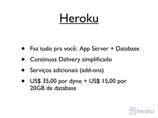 Heroku

•   Faz tudo pra você: App Server + Database
•   Continuos Delivery simpliﬁcado
•   Serviços adicionais (add-ons)
•   US$ 35,00 por dyno + US$ 15,00 por
    20GB de database
 