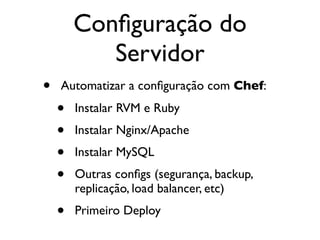 Conﬁguração do
           Servidor
•   Automatizar a conﬁguração com Chef:

    •   Instalar RVM e Ruby
    •   Instalar Nginx/Apache
    •   Instalar MySQL
    •   Outras conﬁgs (segurança, backup,
        replicação, load balancer, etc)
    •   Primeiro Deploy
 