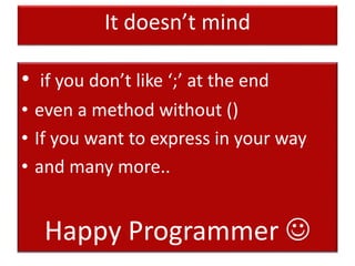 It doesn’t mind
• if you don’t like ‘;’ at the end
• even a method without ()
• If you want to express in your way
• and many more..
Happy Programmer 
 