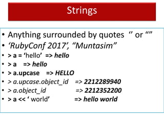 Strings
• Anything surrounded by quotes ‘’ or “”
• ‘RubyConf 2017’, “Muntasim”
• > a = ‘hello’ => hello
• > a => hello
• > a.upcase => HELLO
• > a.upcase.object_id => 2212289940
• > a.object_id => 2212352200
• > a << ‘ world’ => hello world
 