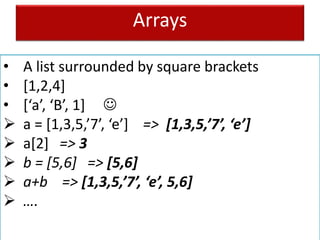 Arrays
• A list surrounded by square brackets
• [1,2,4]
• [‘a’, ‘B’, 1] 
 a = [1,3,5,’7’, ‘e’] => [1,3,5,’7’, ‘e’]
 a[2] => 3
 b = [5,6] => [5,6]
 a+b => [1,3,5,’7’, ‘e’, 5,6]
 ….
 