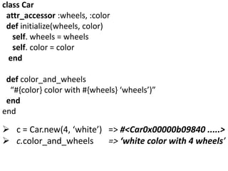 class Car
attr_accessor :wheels, :color
def initialize(wheels, color)
self. wheels = wheels
self. color = color
end
def color_and_wheels
“#{color} color with #{wheels} ‘wheels’)”
end
end
 c = Car.new(4, ‘white’) => #<Car0x00000b09840 .....>
 c.color_and_wheels => ‘white color with 4 wheels’
 