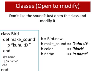 Classes (Open to modify)
class Bird
def make_sound
p “kuhu :D ”
end
def name
p “a name”
end
b = Bird.new
b.make_sound => ‘kuhu :D’
b.color => ‘black’
b.name => ‘a name’
Don’t like the sound? Just open the class and
modify it
 
