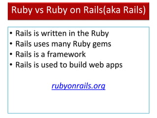 Ruby vs Ruby on Rails(aka Rails)
• Rails is written in the Ruby
• Rails uses many Ruby gems
• Rails is a framework
• Rails is used to build web apps
rubyonrails.org
 