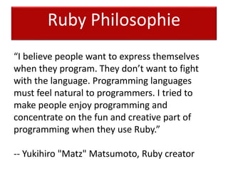 Ruby Philosophie
“I believe people want to express themselves
when they program. They don’t want to fight
with the language. Programming languages
must feel natural to programmers. I tried to
make people enjoy programming and
concentrate on the fun and creative part of
programming when they use Ruby.”
-- Yukihiro "Matz" Matsumoto, Ruby creator
 
