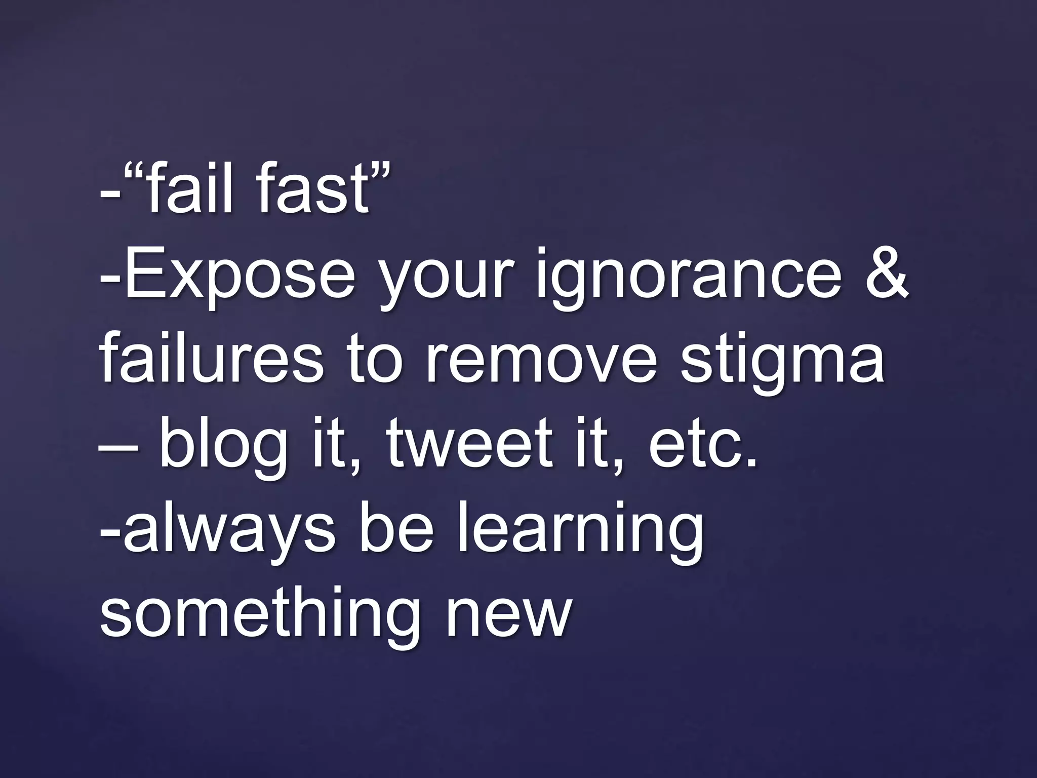 -“fail fast”
-Expose your ignorance &
failures to remove stigma
– blog it, tweet it, etc.
-always be learning
something new
 
