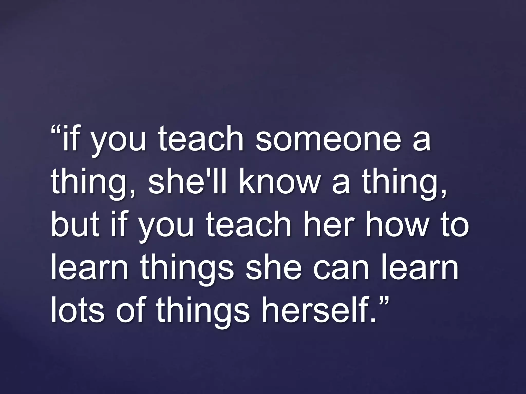 “if you teach someone a
thing, she'll know a thing,
but if you teach her how to
learn things she can learn
lots of things herself.”
 